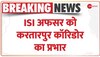 Breaking News: ISI अफसर को Pakistan ने दी Kartarpur Corridor Project Management का प्रभार 