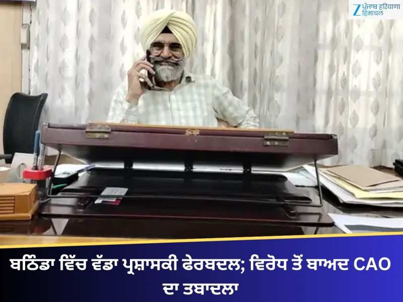 ਬਠਿੰਡਾ ਵਿੱਚ ਵੱਡਾ ਪ੍ਰਸ਼ਾਸਕੀ ਫੇਰਬਦਲ; MLA ਦੇ ਵਿਰੋਧ ਤੋਂ ਬਾਅਦ CAO ਦਾ ਤਬਾਦਲਾ